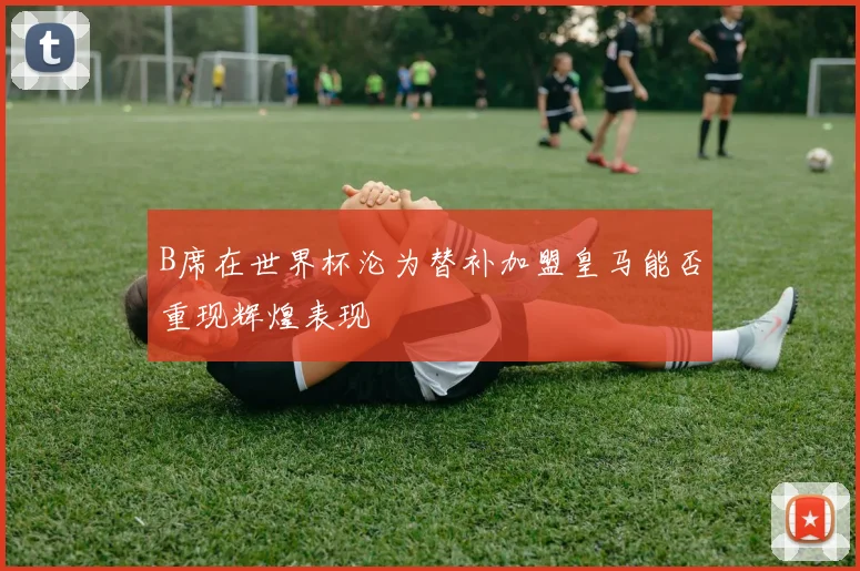 B席在世界杯沦为替补加盟皇马能否重现辉煌表现