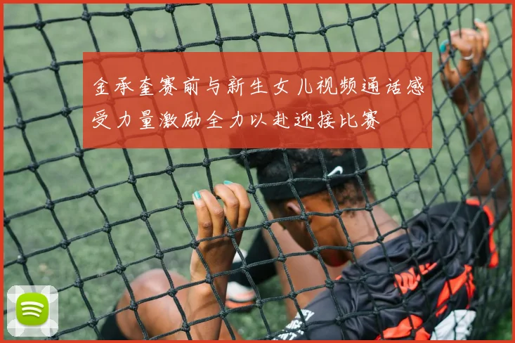 金承奎赛前与新生女儿视频通话感受力量激励全力以赴迎接比赛