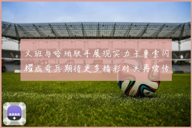 文班与哈珀联手展现实力卡鲁索闪耀成奇兵期待更多精彩对决再续传奇