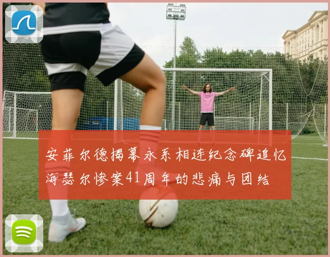 安菲尔德揭幕永系相连纪念碑追忆海瑟尔惨案41周年的悲痛与团结