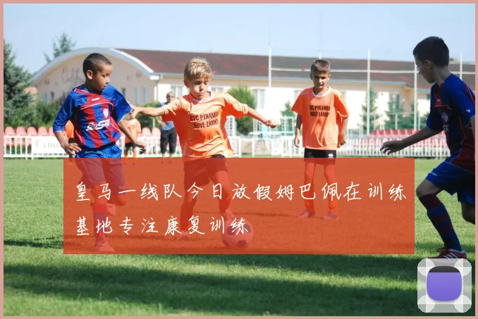 皇马一线队今日放假姆巴佩在训练基地专注康复训练