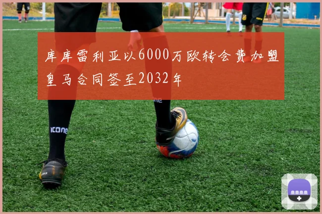 库库雷利亚以6000万欧转会费加盟皇马合同签至2032年