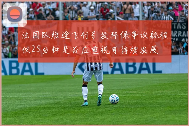 法国队短途飞行引发环保争议航程仅25分钟是否应重视可持续发展