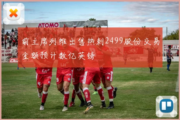前主席列维出售热刺2499股份交易金额预计数亿英镑