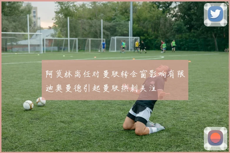 阿莫林离任对曼联转会窗影响有限迪奥曼德引起曼联热刺关注