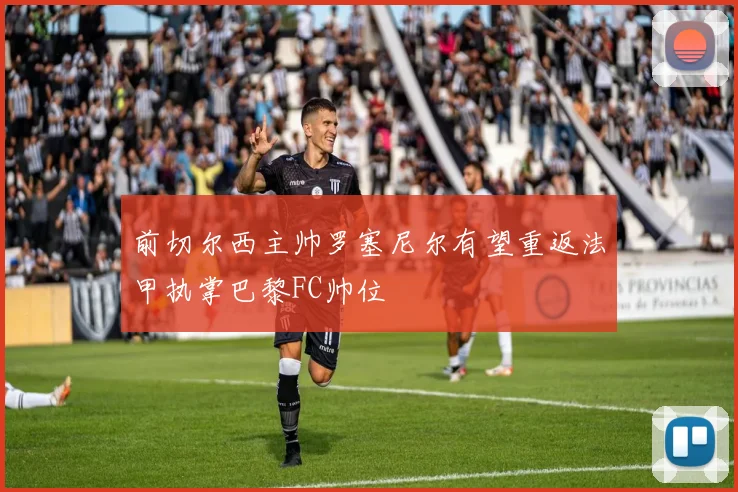 前切尔西主帅罗塞尼尔有望重返法甲执掌巴黎FC帅位