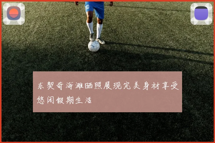 东契奇海滩晒照展现完美身材享受悠闲假期生活