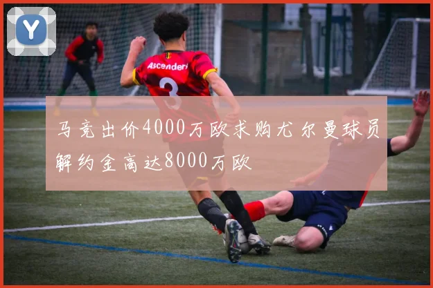 马竞出价4000万欧求购尤尔曼球员解约金高达8000万欧