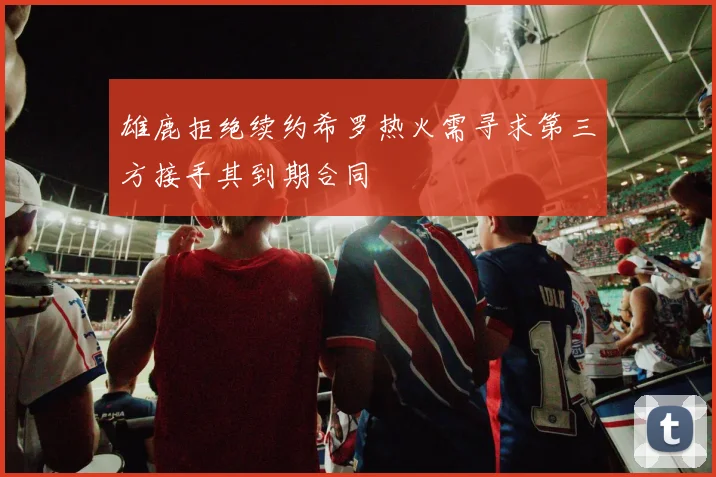 雄鹿拒绝续约希罗热火需寻求第三方接手其到期合同