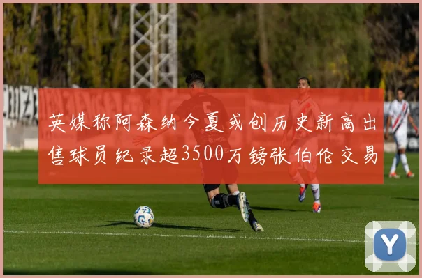 英媒称阿森纳今夏或创历史新高出售球员纪录超3500万镑张伯伦交易