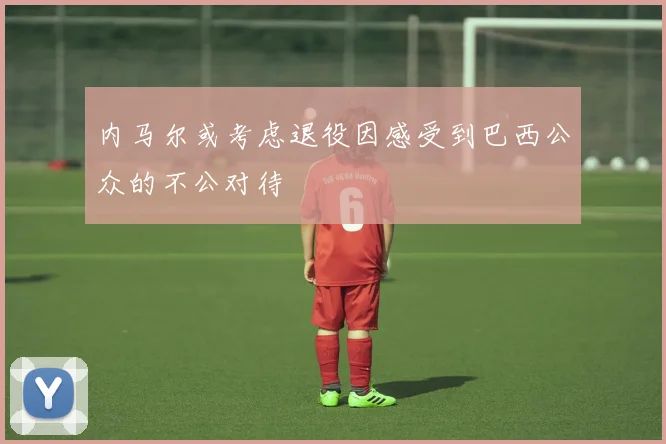 内马尔或考虑退役因感受到巴西公众的不公对待