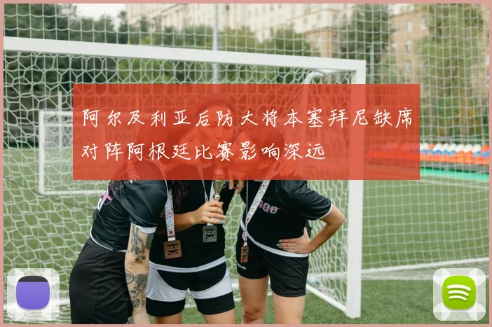 阿尔及利亚后防大将本塞拜尼缺席对阵阿根廷比赛影响深远