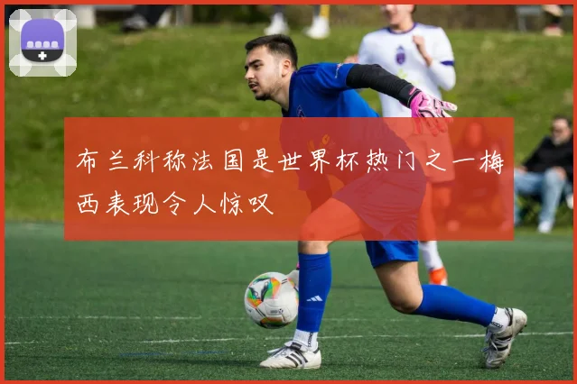 布兰科称法国是世界杯热门之一梅西表现令人惊叹