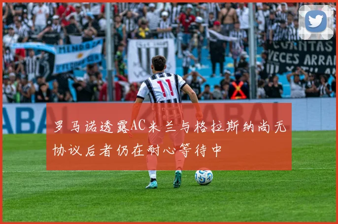 罗马诺透露AC米兰与格拉斯纳尚无协议后者仍在耐心等待中