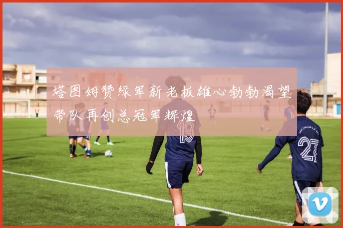 塔图姆赞绿军新老板雄心勃勃渴望带队再创总冠军辉煌