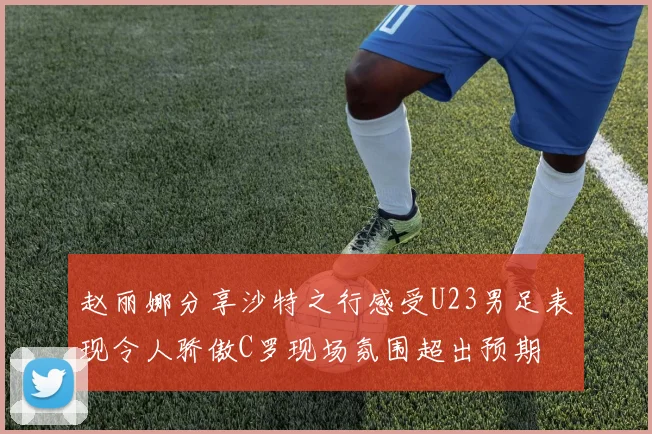 赵丽娜分享沙特之行感受U23男足表现令人骄傲C罗现场氛围超出预期