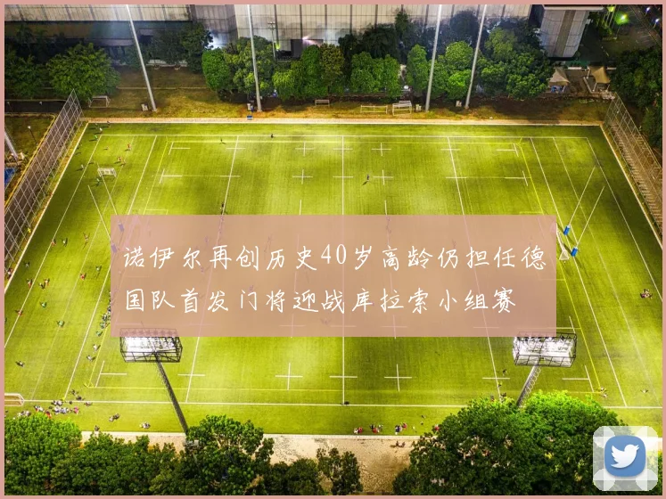 诺伊尔再创历史40岁高龄仍担任德国队首发门将迎战库拉索小组赛