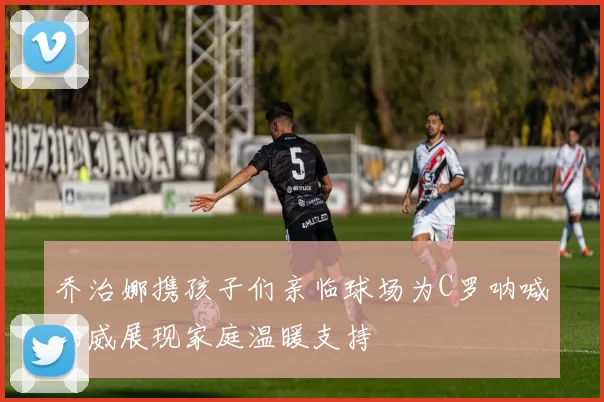乔治娜携孩子们亲临球场为C罗呐喊助威展现家庭温暖支持