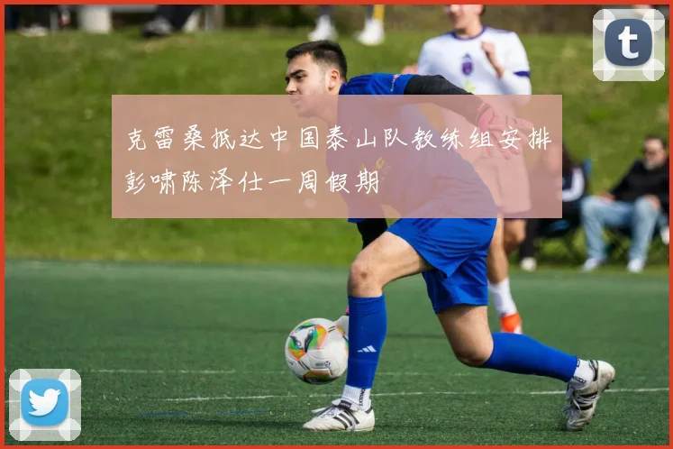 克雷桑抵达中国泰山队教练组安排彭啸陈泽仕一周假期