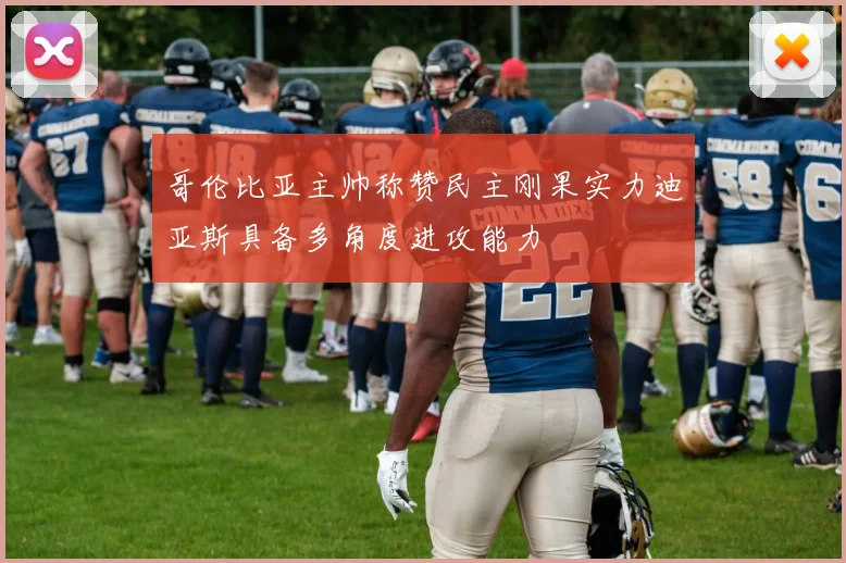 哥伦比亚主帅称赞民主刚果实力迪亚斯具备多角度进攻能力