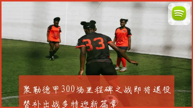 聚勒德甲300场里程碑之战即将退役替补出战多特迎新篇章